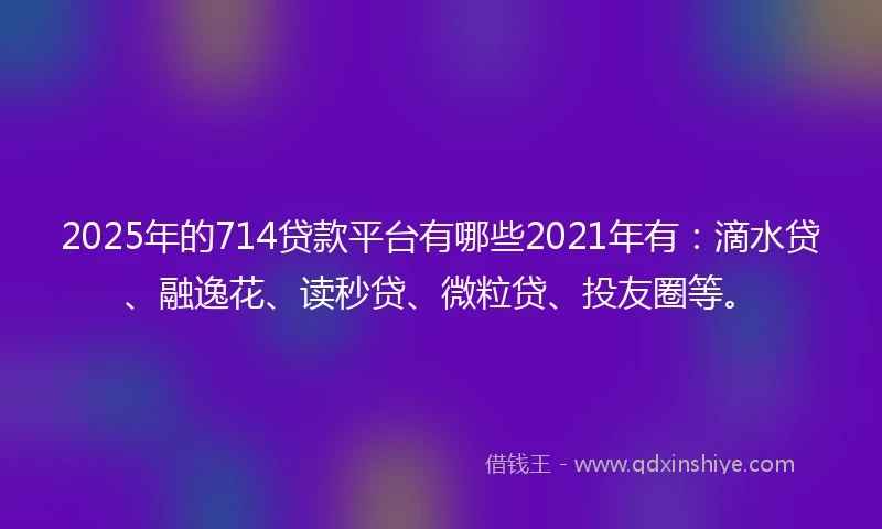 2025年的714贷款平台有哪些2021年有：滴水贷、融逸花、读秒贷、微粒贷、投友圈等。