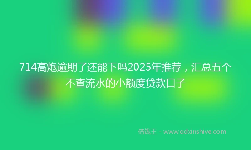 714高炮逾期了还能下吗2025年推荐，汇总五个不查流水的小额度贷款口子