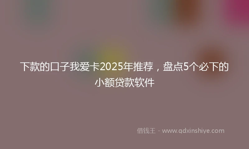 下款的口子我爱卡2025年推荐，盘点5个必下的小额贷款软件