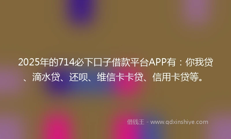 2025年的714必下口子借款平台APP有：你我贷、滴水贷、还呗、维信卡卡贷、信用卡贷等。