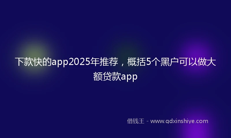 下款快的app2025年推荐，概括5个黑户可以做大额贷款app