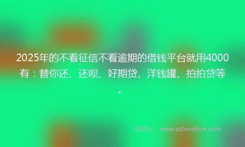 2025年的不看征信不看逾期的借钱平台就用4000有：替你还、还呗、好期贷、洋钱罐、拍拍贷等。