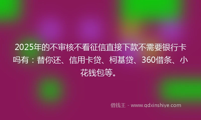 2025年的不审核不看征信直接下款不需要银行卡吗有：替你还、信用卡贷、柯基贷、360借条、小花钱包等。