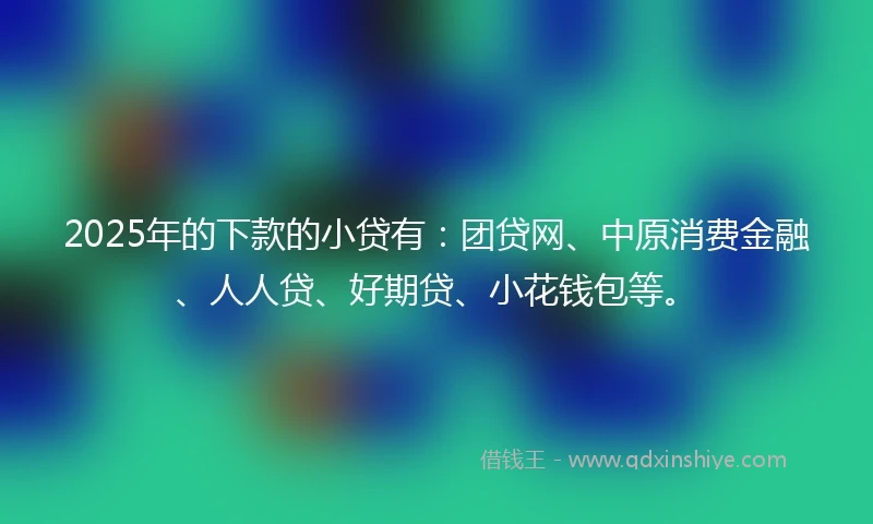 2025年的下款的小贷有：团贷网、中原消费金融、人人贷、好期贷、小花钱包等。