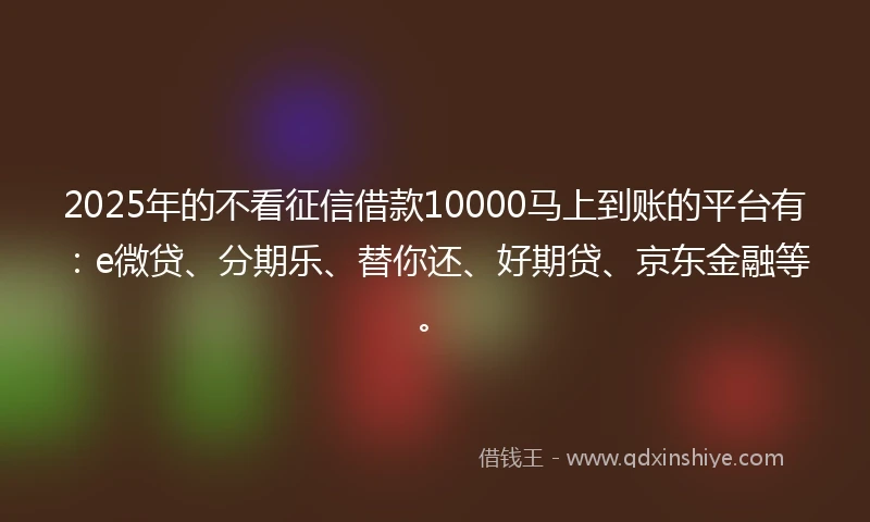 2025年的不看征信借款10000马上到账的平台有：e微贷、分期乐、替你还、好期贷、京东金融等。