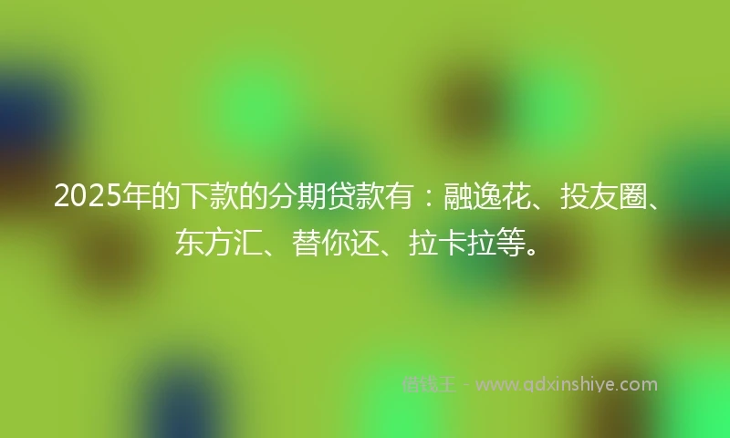 2025年的下款的分期贷款有：融逸花、投友圈、东方汇、替你还、拉卡拉等。