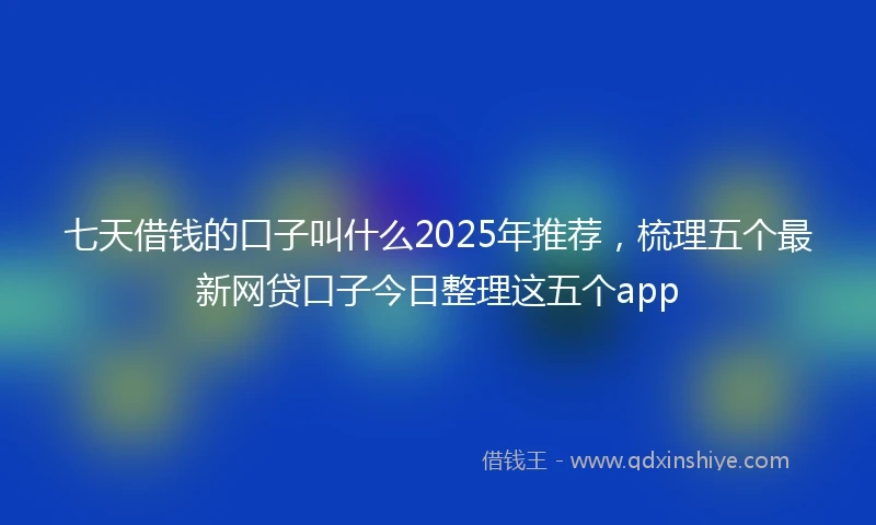 七天借钱的口子叫什么2025年推荐，梳理五个最新网贷口子今日整理这五个app