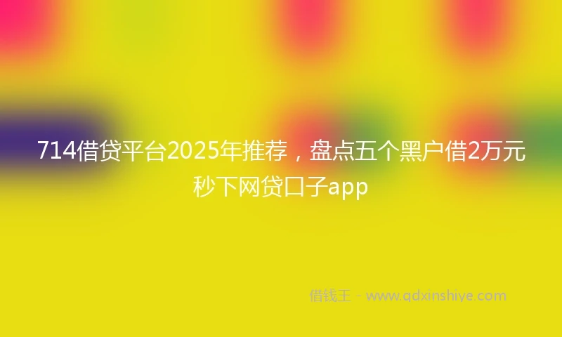 714借贷平台2025年推荐，盘点五个黑户借2万元秒下网贷口子app