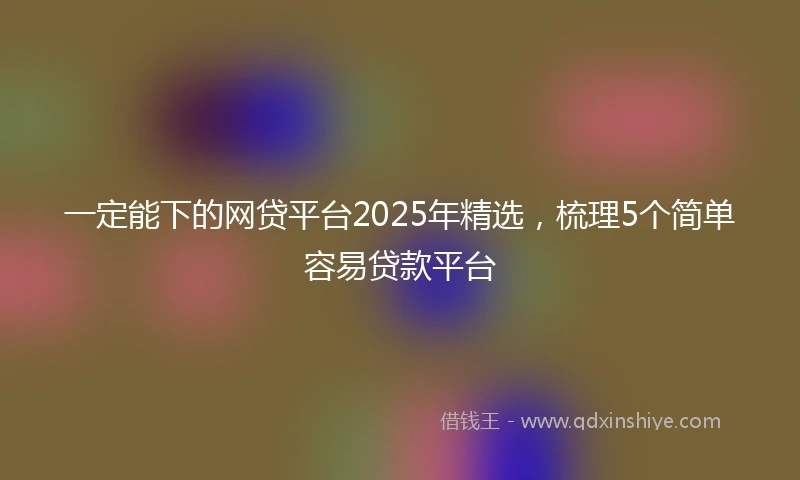 一定能下的网贷平台2025年精选，梳理5个简单容易贷款平台