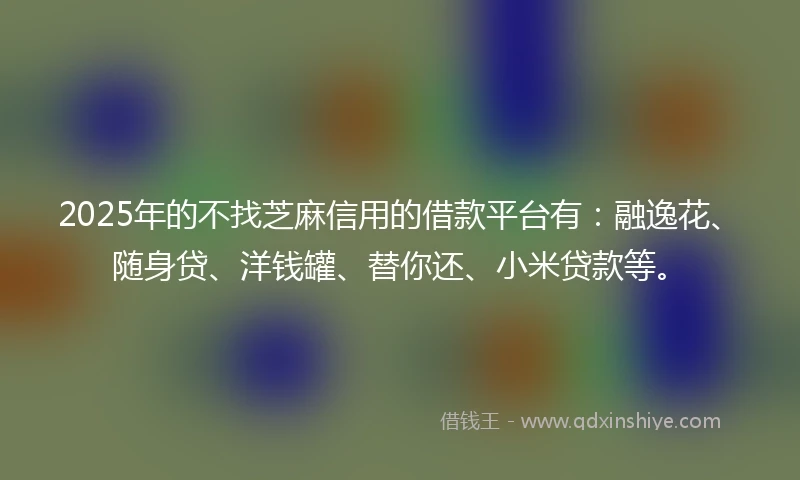 2025年的不找芝麻信用的借款平台有：融逸花、随身贷、洋钱罐、替你还、小米贷款等。