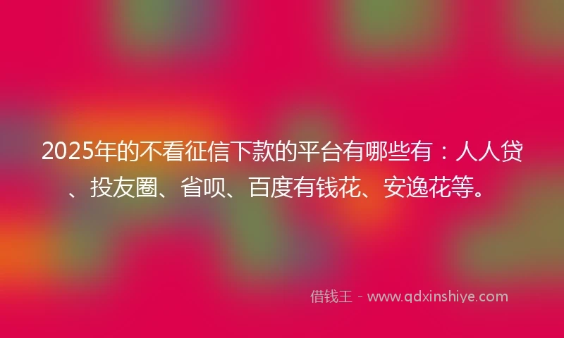 2025年的不看征信下款的平台有哪些有：人人贷、投友圈、省呗、百度有钱花、安逸花等。