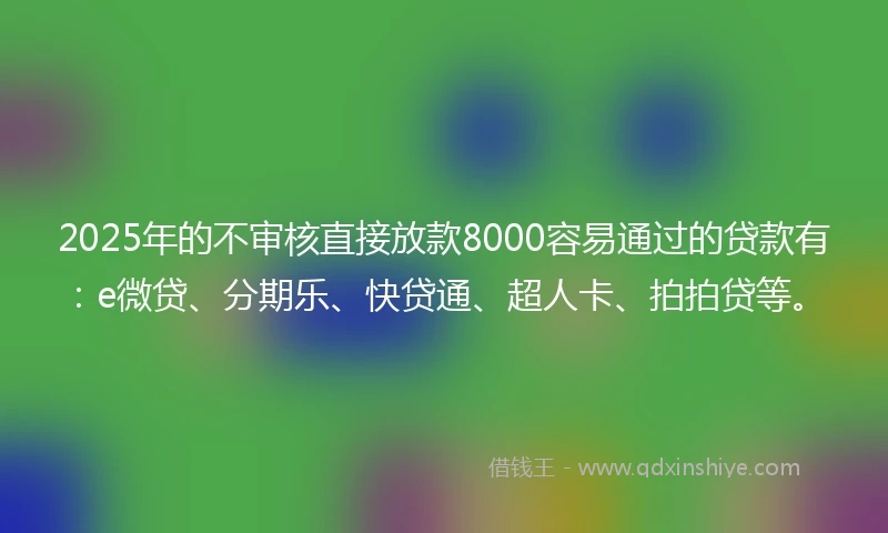 2025年的不审核直接放款8000容易通过的贷款有：e微贷、分期乐、快贷通、超人卡、拍拍贷等。