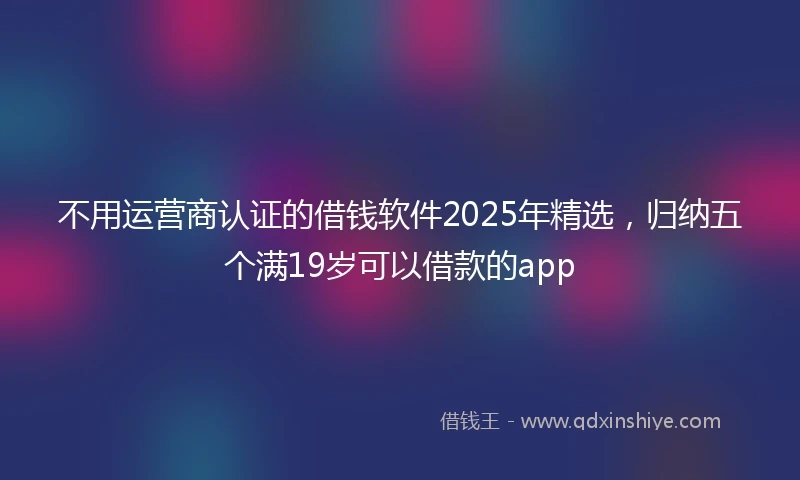 不用运营商认证的借钱软件2025年精选，归纳五个满19岁可以借款的app