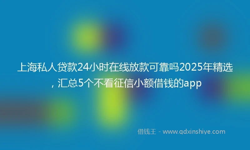 上海私人贷款24小时在线放款可靠吗2025年精选，汇总5个不看征信小额借钱的app