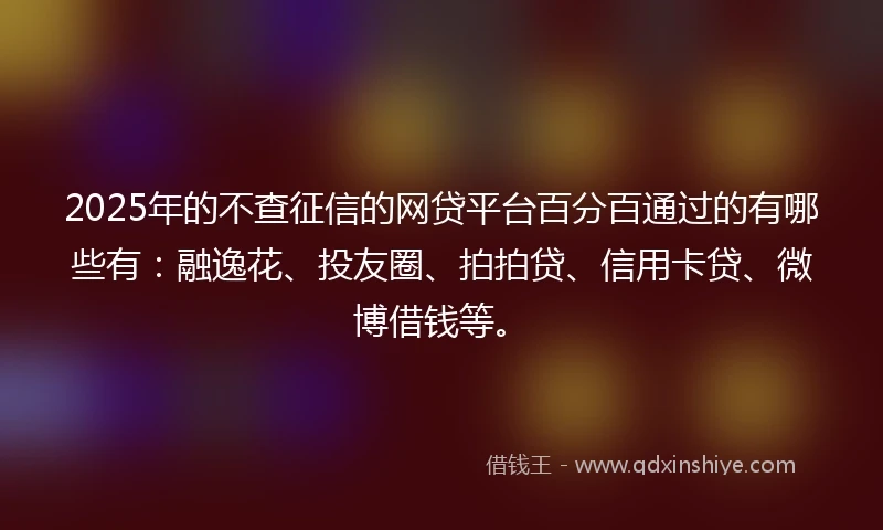 2025年的不查征信的网贷平台百分百通过的有哪些有：融逸花、投友圈、拍拍贷、信用卡贷、微博借钱等。