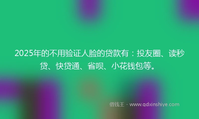 2025年的不用验证人脸的贷款有：投友圈、读秒贷、快贷通、省呗、小花钱包等。