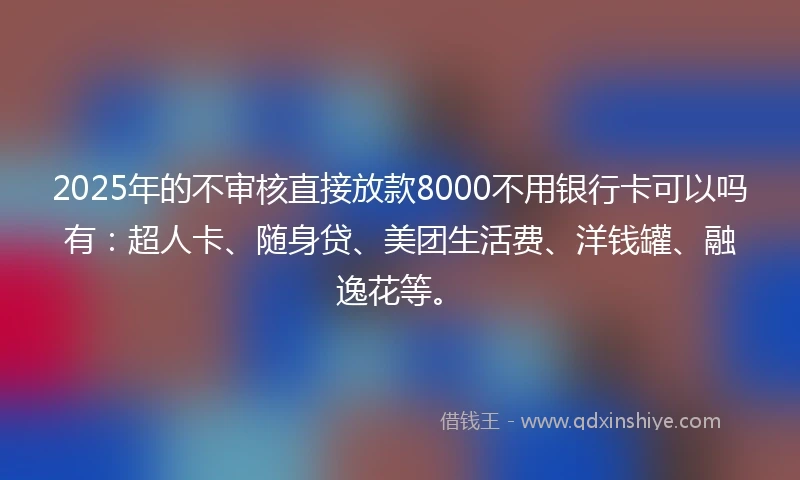 2025年的不审核直接放款8000不用银行卡可以吗有：超人卡、随身贷、美团生活费、洋钱罐、融逸花等。