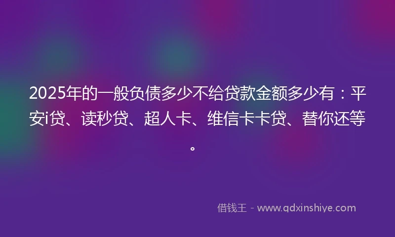 2025年的一般负债多少不给贷款金额多少有：平安i贷、读秒贷、超人卡、维信卡卡贷、替你还等。