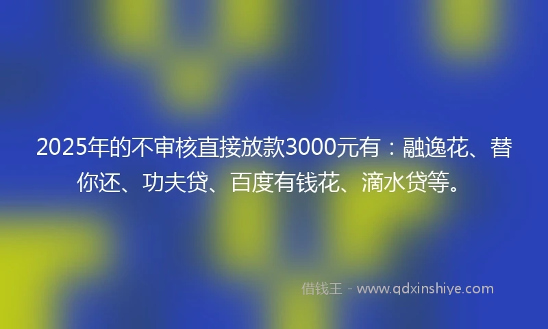 2025年的不审核直接放款3000元有:融逸花、替你还、功夫贷、百度有钱花、滴水贷等。