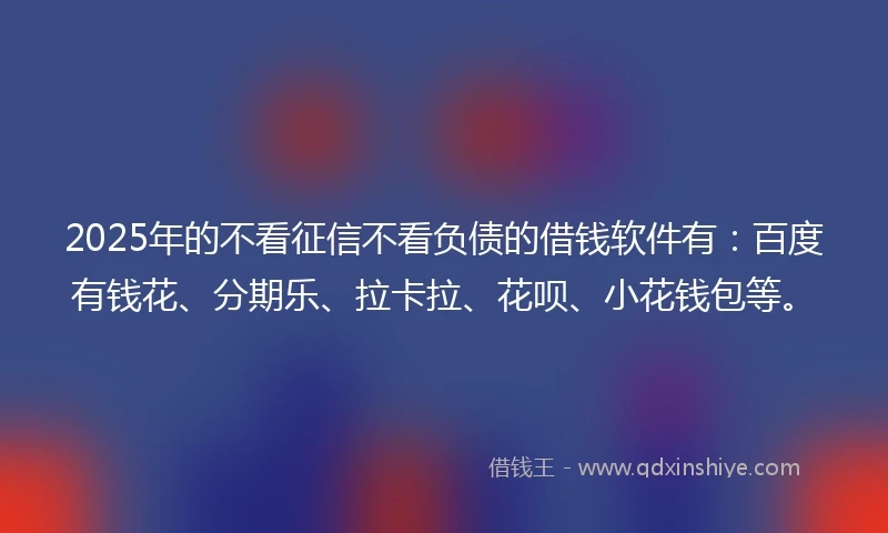 2025年的不看征信不看负债的借钱软件有：百度有钱花、分期乐、拉卡拉、花呗、小花钱包等。
