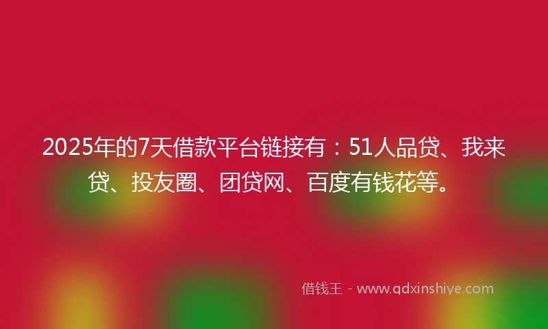 2025年的7天借款平台链接有：51人品贷、我来贷、投友圈、团贷网、百度有钱花等。