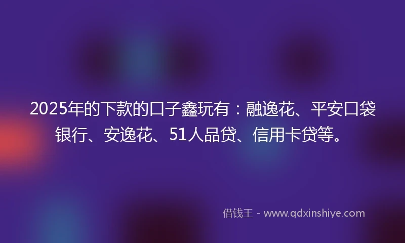 2025年的下款的口子鑫玩有：融逸花、平安口袋银行、安逸花、51人品贷、信用卡贷等。