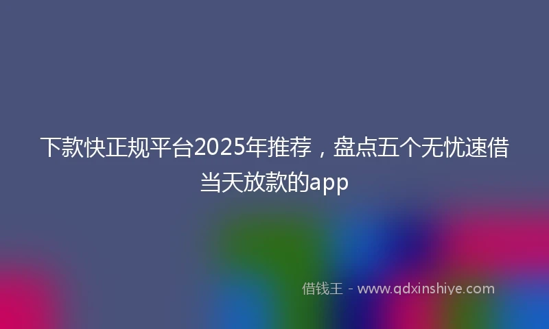 下款快正规平台2025年推荐，盘点五个无忧速借当天放款的app