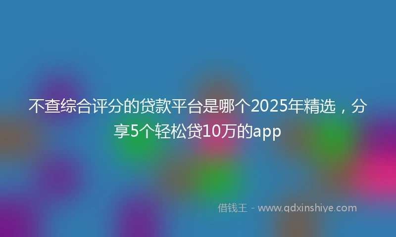 不查综合评分的贷款平台是哪个2025年精选，分享5个轻松贷10万的app