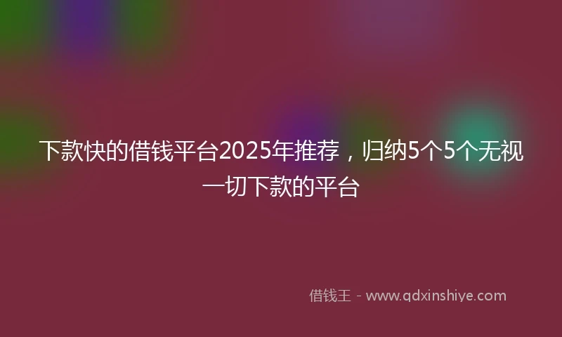 下款快的借钱平台2025年推荐，归纳5个5个无视一切下款的平台