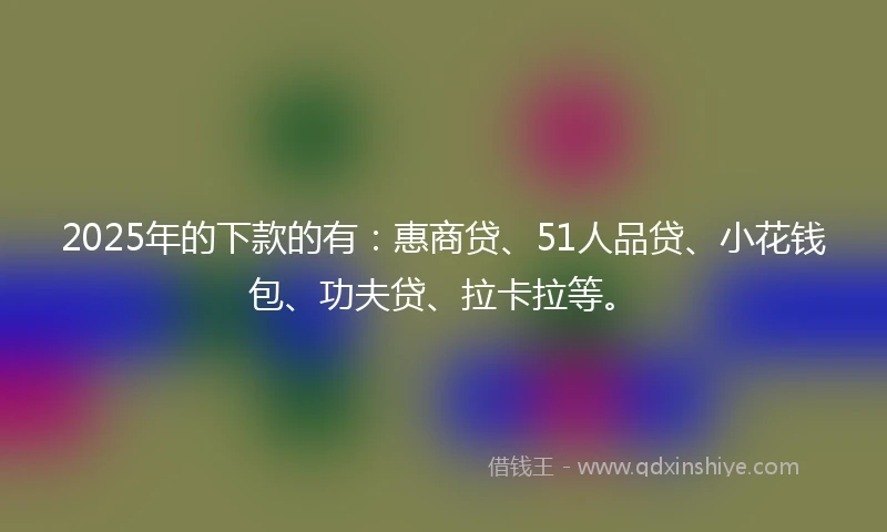 2025年的下款的有：惠商贷、51人品贷、小花钱包、功夫贷、拉卡拉等。