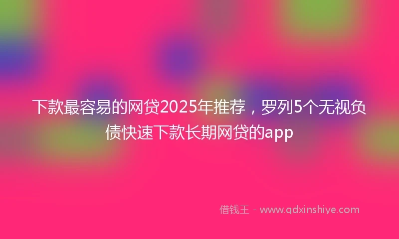 下款最容易的网贷2025年推荐，罗列5个无视负债快速下款长期网贷的app
