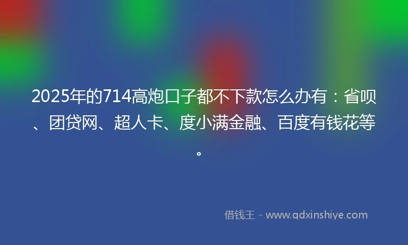 2025年的714高炮口子都不下款怎么办有：省呗、团贷网、超人卡、度小满金融、百度有钱花等。