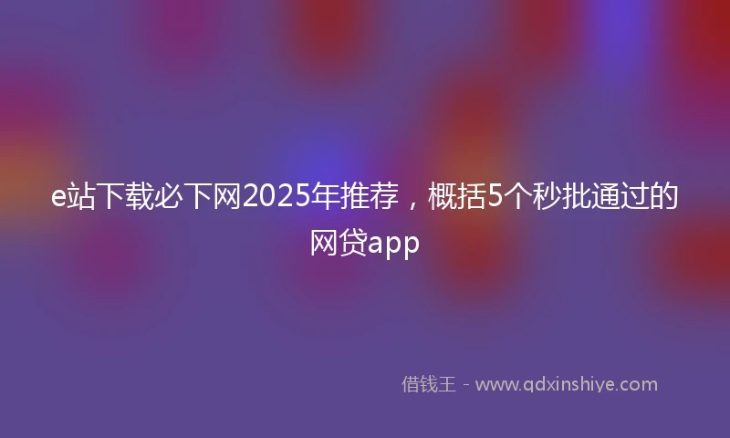 e站下载必下网2025年推荐，概括5个秒批通过的网贷app