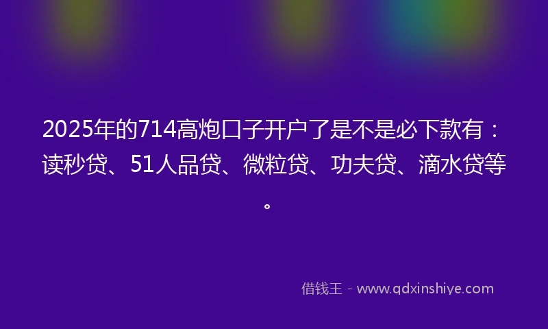 2025年的714高炮口子开户了是不是必下款有：读秒贷、51人品贷、微粒贷、功夫贷、滴水贷等。