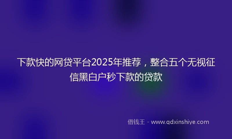 下款快的网贷平台2025年推荐，整合五个无视征信黑白户秒下款的贷款