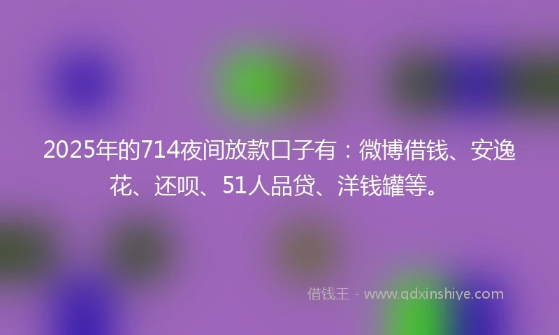 2025年的714夜间放款口子有：微博借钱、安逸花、还呗、51人品贷、洋钱罐等。