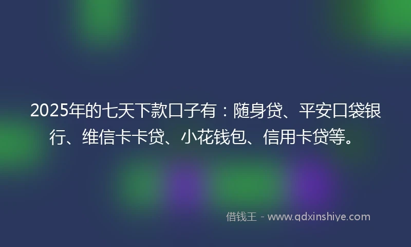 2025年的七天下款口子有：随身贷、平安口袋银行、维信卡卡贷、小花钱包、信用卡贷等。