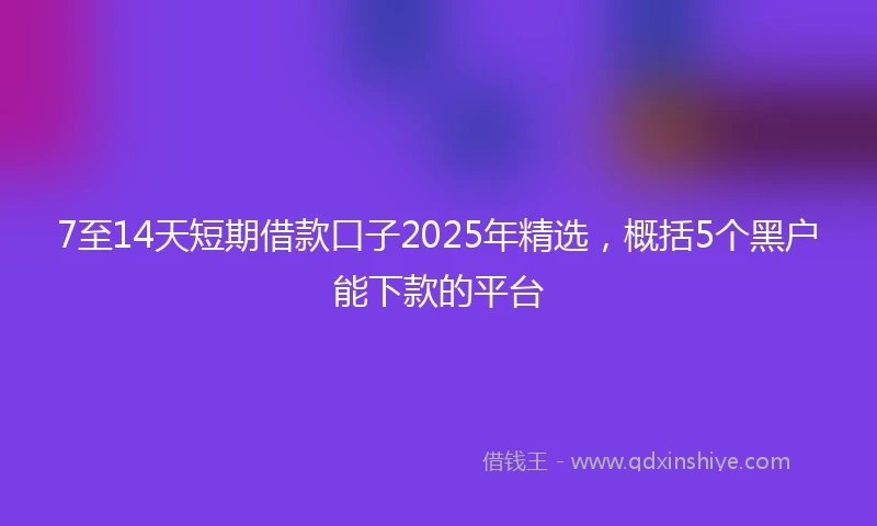 7至14天短期借款口子2025年精选，概括5个黑户能下款的平台