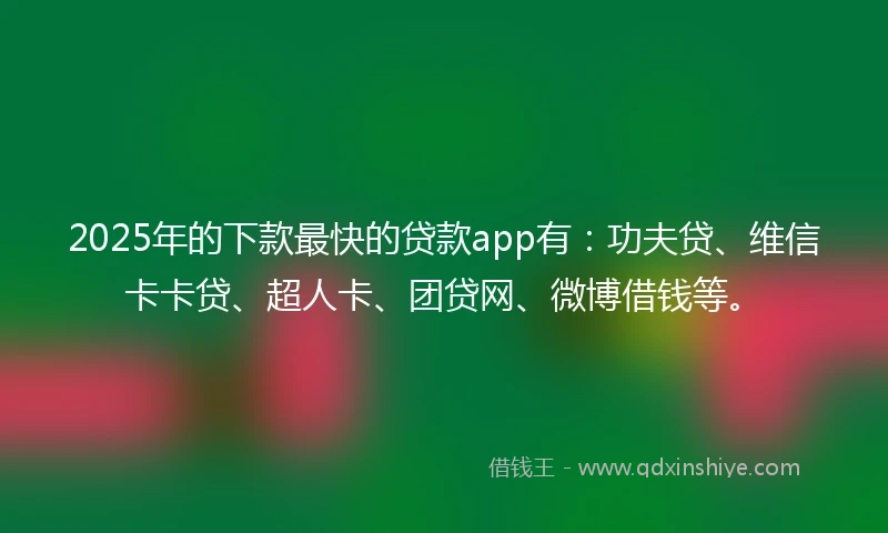 2025年的下款最快的贷款app有：功夫贷、维信卡卡贷、超人卡、团贷网、微博借钱等。