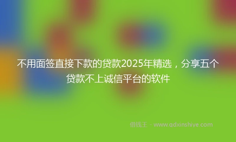 不用面签直接下款的贷款2025年精选，分享五个贷款不上诚信平台的软件