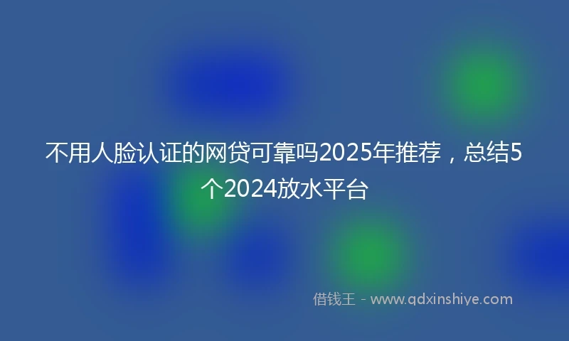 不用人脸认证的网贷可靠吗2025年推荐，总结5个2024放水平台