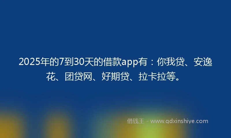 2025年的7到30天的借款app有:你我贷、安逸花、团贷网、好期贷、拉卡拉等。