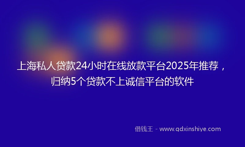 上海私人贷款24小时在线放款平台2025年推荐，归纳5个贷款不上诚信平台的软件