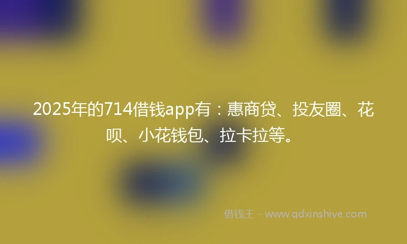 2025年的714借钱app有：惠商贷、投友圈、花呗、小花钱包、拉卡拉等。
