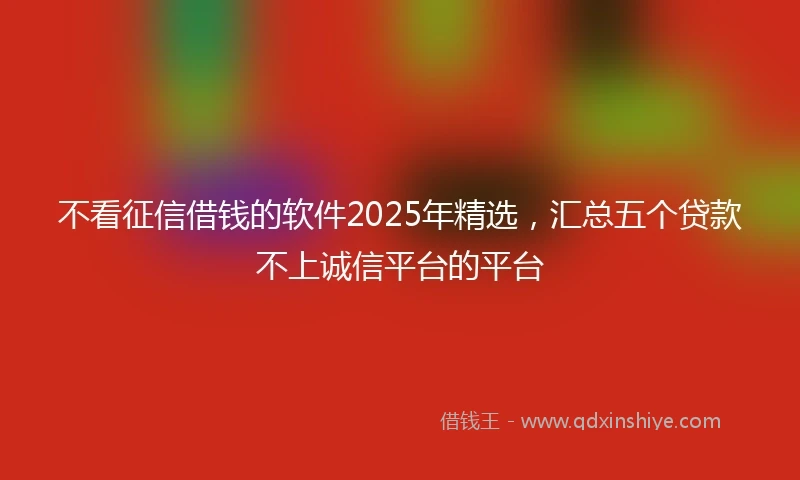 不看征信借钱的软件2025年精选，汇总五个贷款不上诚信平台的平台