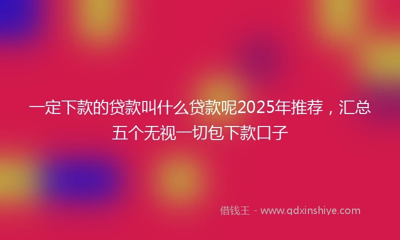 一定下款的贷款叫什么贷款呢2025年推荐，汇总五个无视一切包下款口子