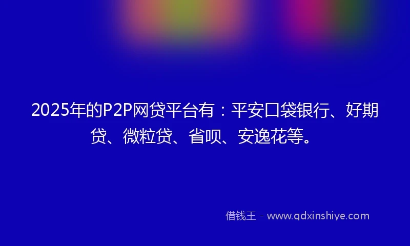 2025年的P2P网贷平台有：平安口袋银行、好期贷、微粒贷、省呗、安逸花等。