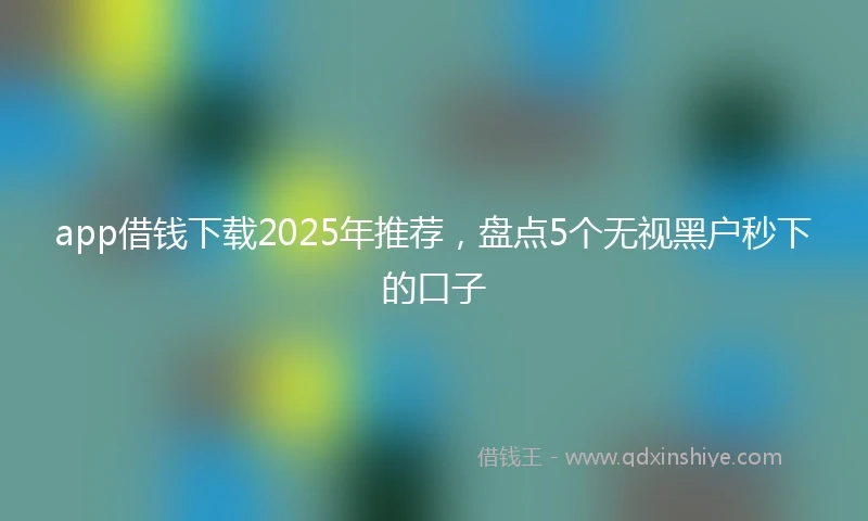 app借钱下载2025年推荐，盘点5个无视黑户秒下的口子