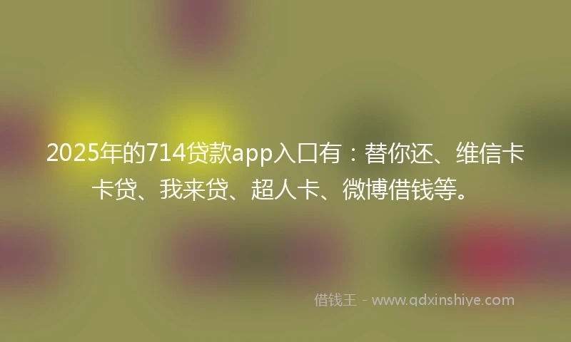 2025年的714贷款app入口有：替你还、维信卡卡贷、我来贷、超人卡、微博借钱等。