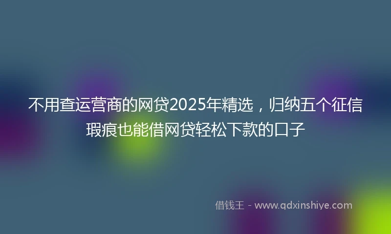 不用查运营商的网贷2025年精选，归纳五个征信瑕疵也能借网贷轻松下款的口子
